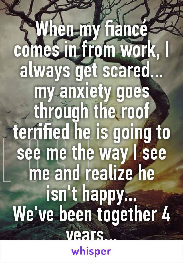 When my fiancé comes in from work, I always get scared... my anxiety goes through the roof terrified he is going to see me the way I see me and realize he isn't happy...
We've been together 4 years...