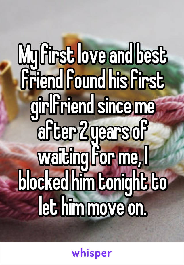 My first love and best friend found his first girlfriend since me after 2 years of waiting for me, I blocked him tonight to let him move on.