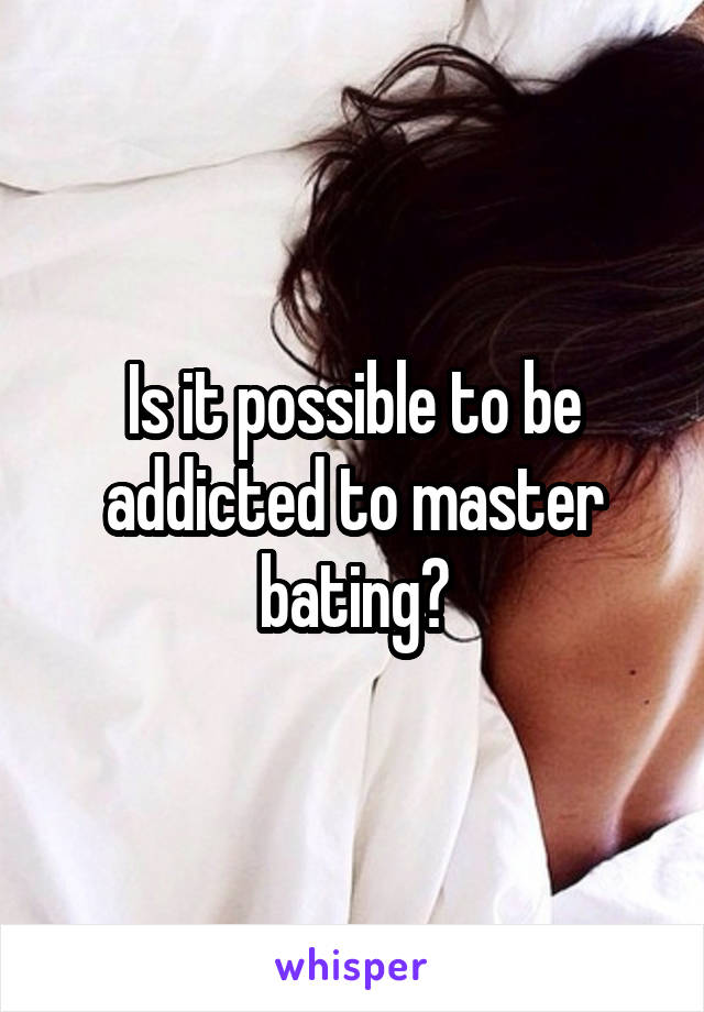 Is it possible to be addicted to master bating?