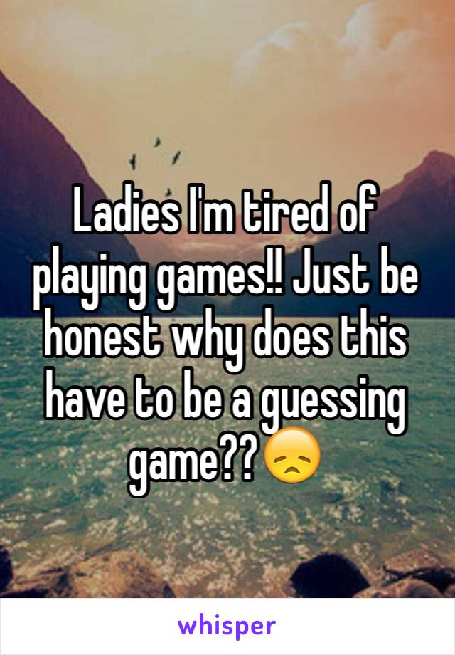 Ladies I'm tired of playing games!! Just be honest why does this have to be a guessing game??😞