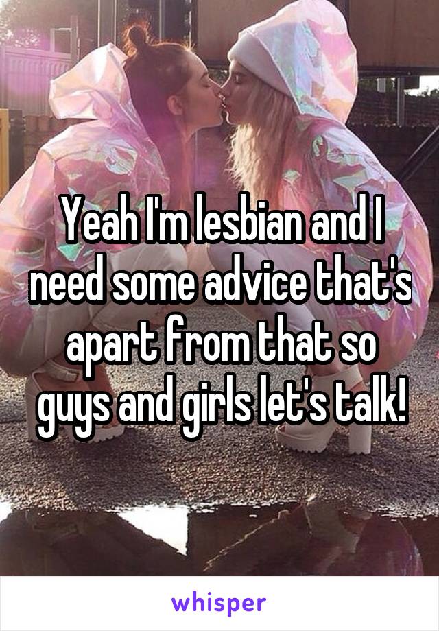 Yeah I'm lesbian and I need some advice that's apart from that so guys and girls let's talk!