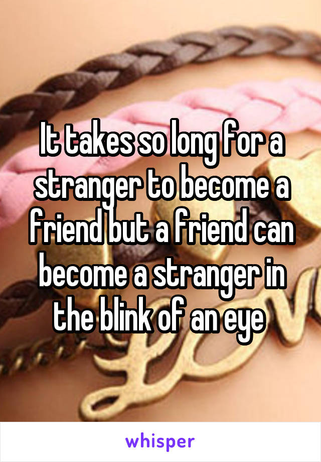 It takes so long for a stranger to become a friend but a friend can become a stranger in the blink of an eye 