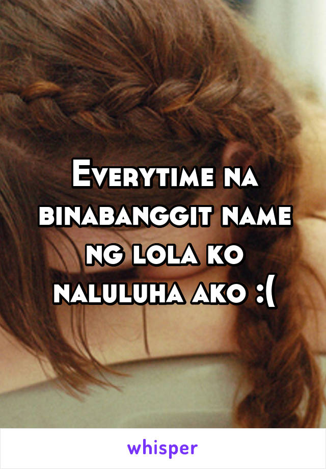 Everytime na binabanggit name ng lola ko naluluha ako :(