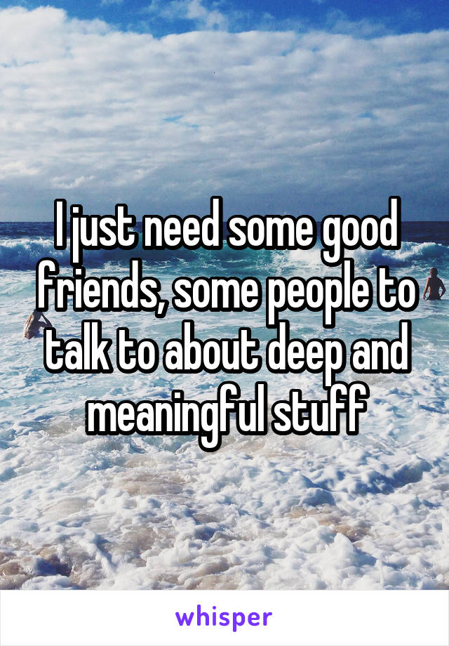 I just need some good friends, some people to talk to about deep and meaningful stuff