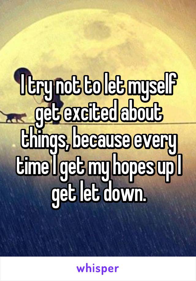 I try not to let myself get excited about things, because every time I get my hopes up I get let down.