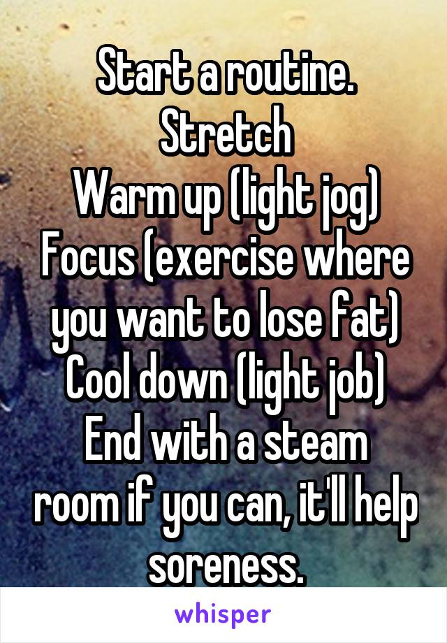 Start a routine.
Stretch
Warm up (light jog)
Focus (exercise where you want to lose fat)
Cool down (light job)
End with a steam room if you can, it'll help soreness.