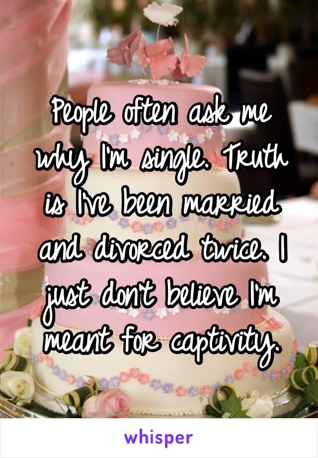 People often ask me why I'm single. Truth is I've been married and divorced twice. I just don't believe I'm meant for captivity.
