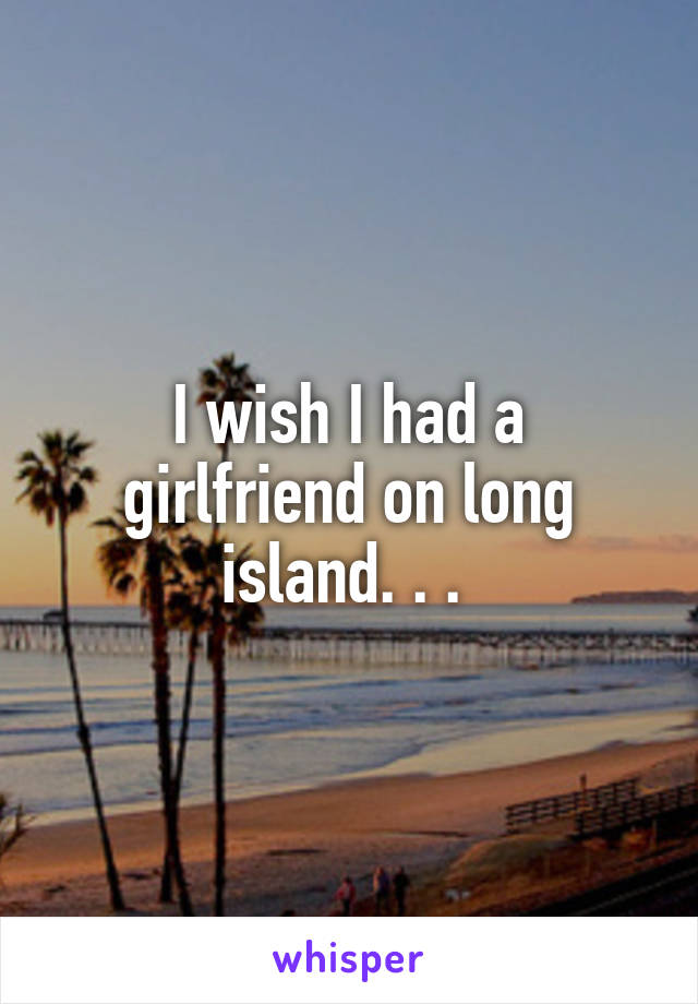 I wish I had a girlfriend on long island. . . 