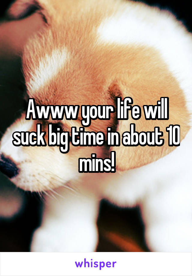 Awww your life will suck big time in about 10 mins!