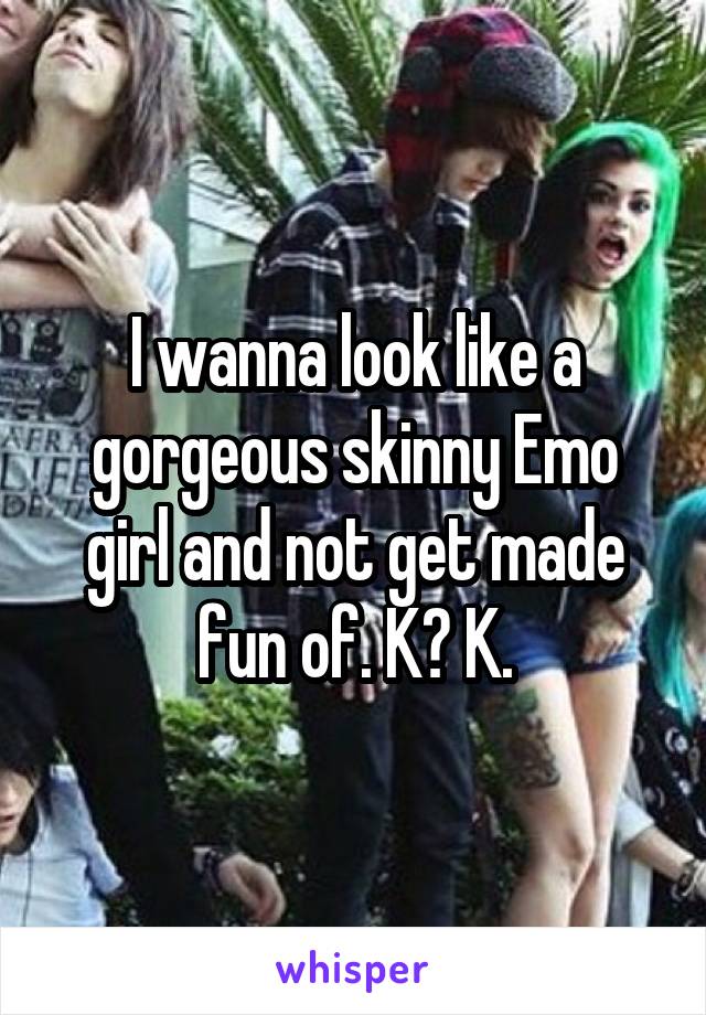 I wanna look like a gorgeous skinny Emo girl and not get made fun of. K? K.