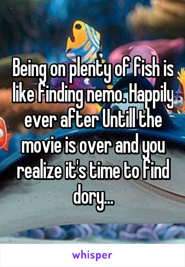 Being on plenty of fish is like finding nemo. Happily ever after Untill the movie is over and you realize it's time to find dory...
