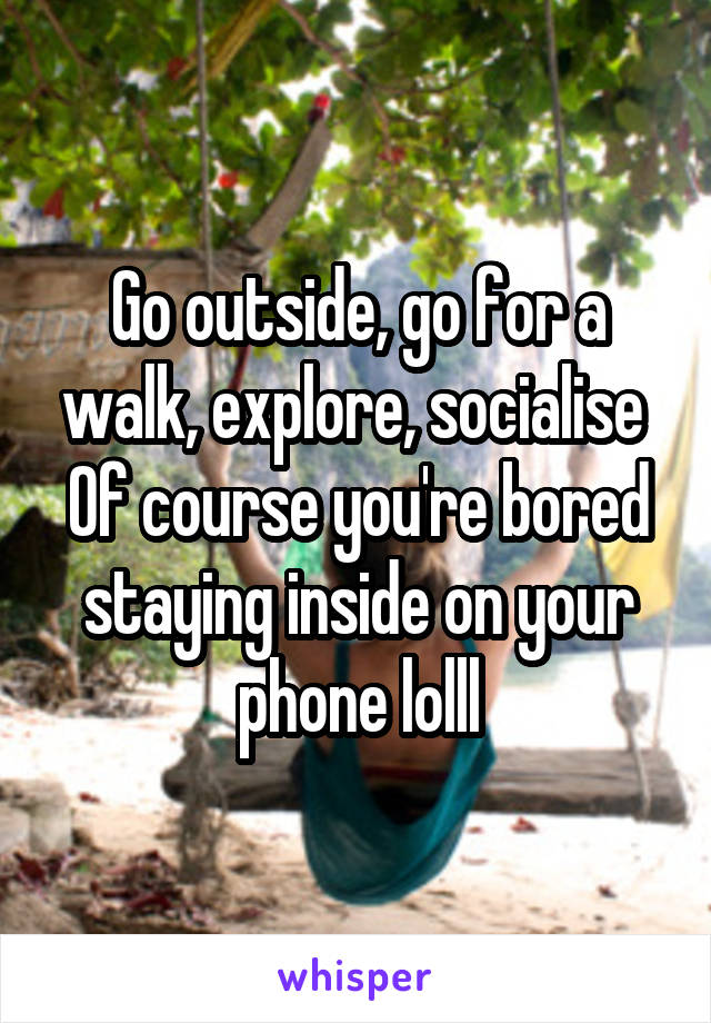 Go outside, go for a walk, explore, socialise 
Of course you're bored staying inside on your phone lolll
