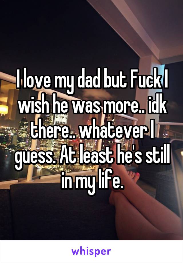 I love my dad but Fuck I wish he was more.. idk there.. whatever I guess. At least he's still in my life.