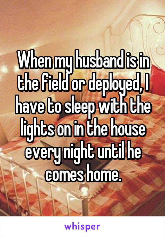 When my husband is in the field or deployed, I have to sleep with the lights on in the house every night until he comes home.