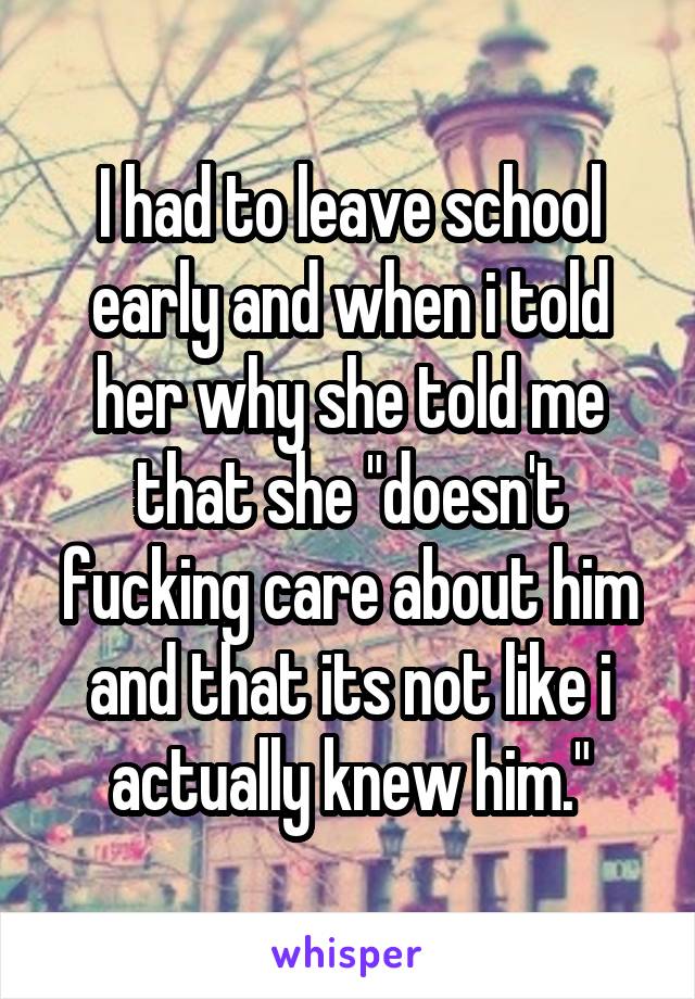 I had to leave school early and when i told her why she told me that she "doesn't fucking care about him and that its not like i actually knew him."