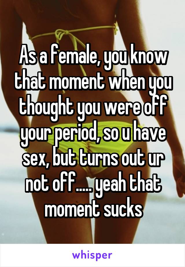 As a female, you know that moment when you thought you were off your period, so u have sex, but turns out ur not off..... yeah that moment sucks
