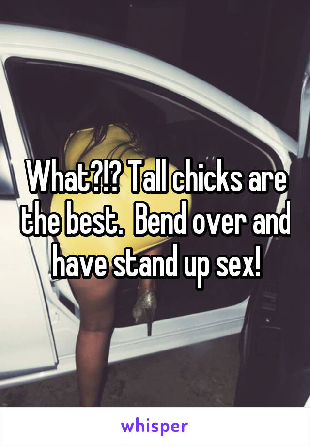 What?!? Tall chicks are the best.  Bend over and have stand up sex!