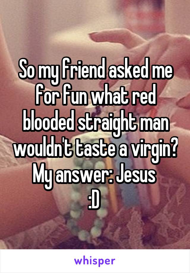 So my friend asked me for fun what red blooded straight man wouldn't taste a virgin?
My answer: Jesus 
:D 