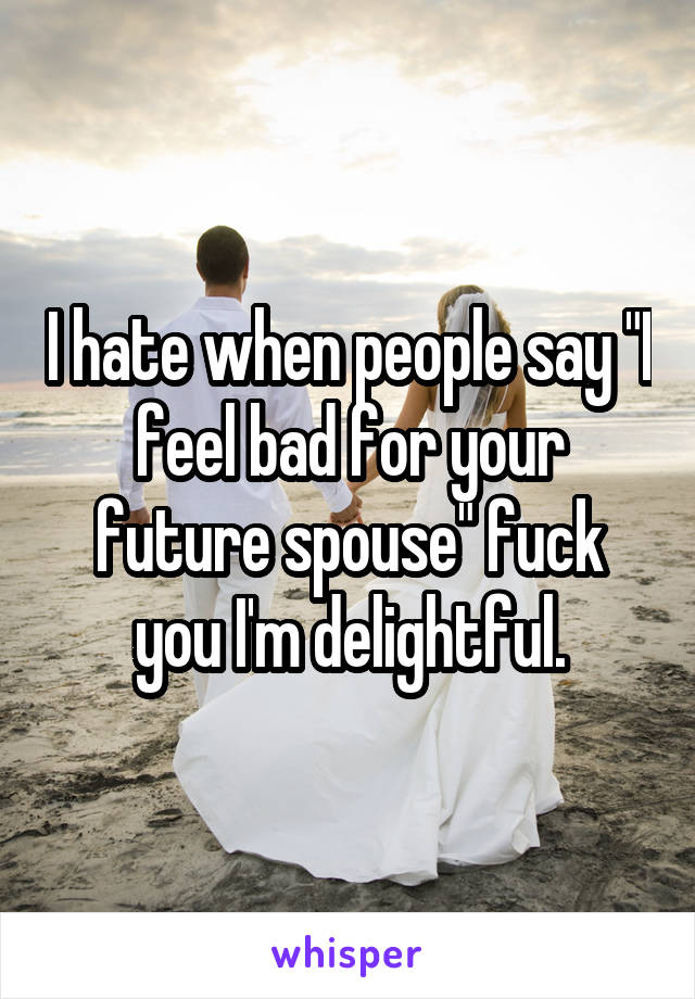 I hate when people say "I feel bad for your future spouse" fuck you I'm delightful.