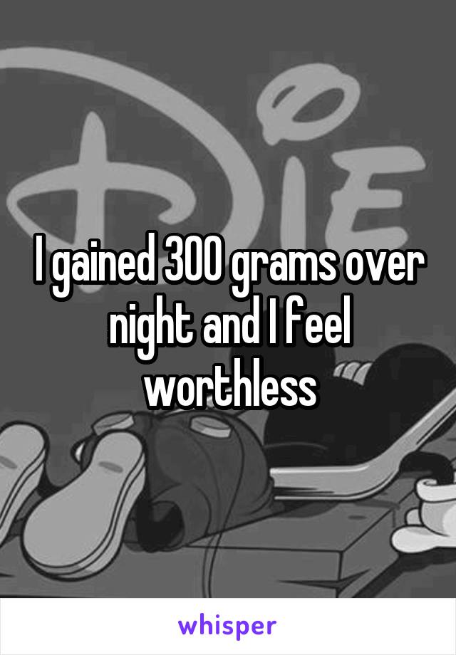 I gained 300 grams over night and I feel worthless