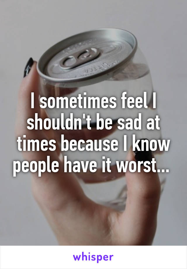 I sometimes feel I shouldn't be sad at times because I know people have it worst... 
