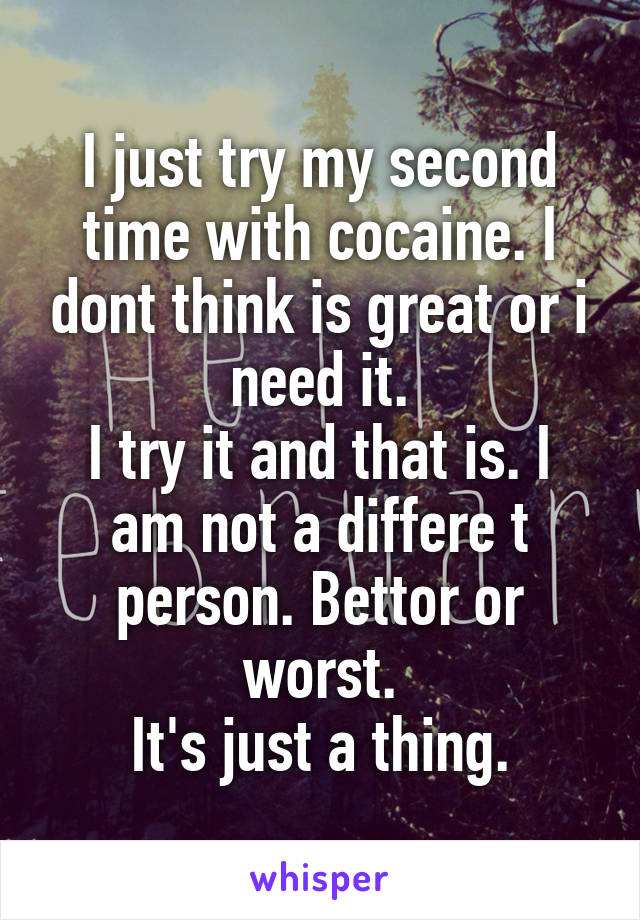 I just try my second time with cocaine. I dont think is great or i need it.
I try it and that is. I am not a differe t person. Bettor or worst.
It's just a thing.