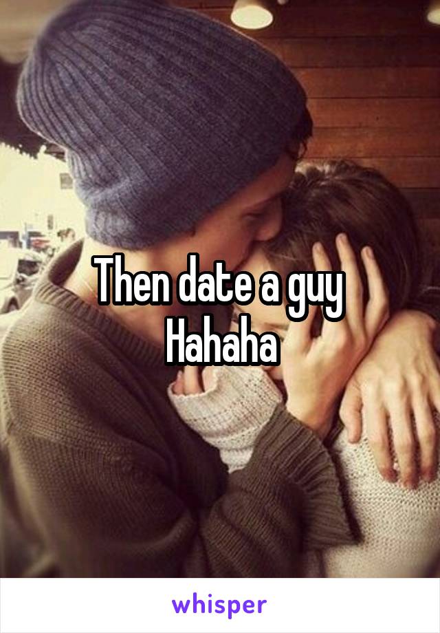 Then date a guy 
Hahaha