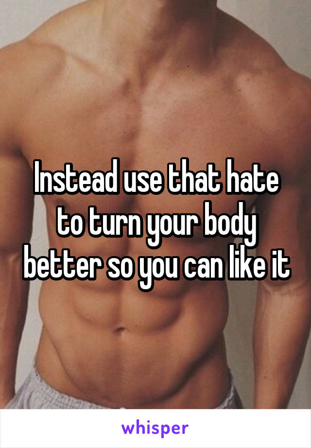 Instead use that hate to turn your body better so you can like it