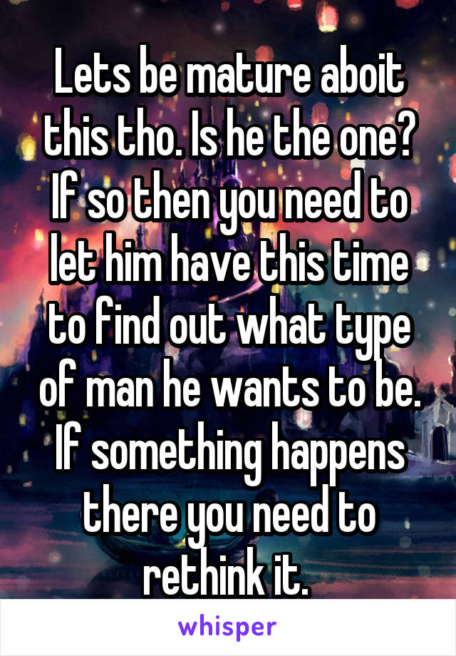 Lets be mature aboit this tho. Is he the one? If so then you need to let him have this time to find out what type of man he wants to be. If something happens there you need to rethink it. 