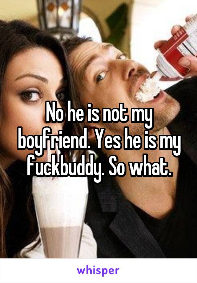 No he is not my boyfriend. Yes he is my fuckbuddy. So what.