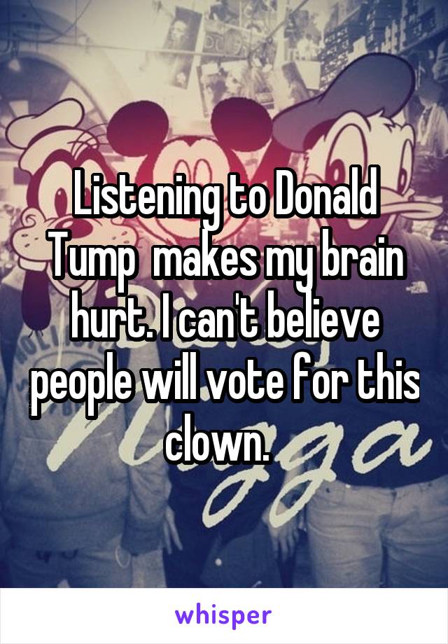 Listening to Donald Tump  makes my brain hurt. I can't believe people will vote for this clown.  