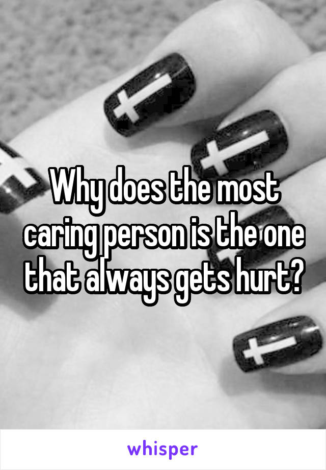 Why does the most caring person is the one that always gets hurt?