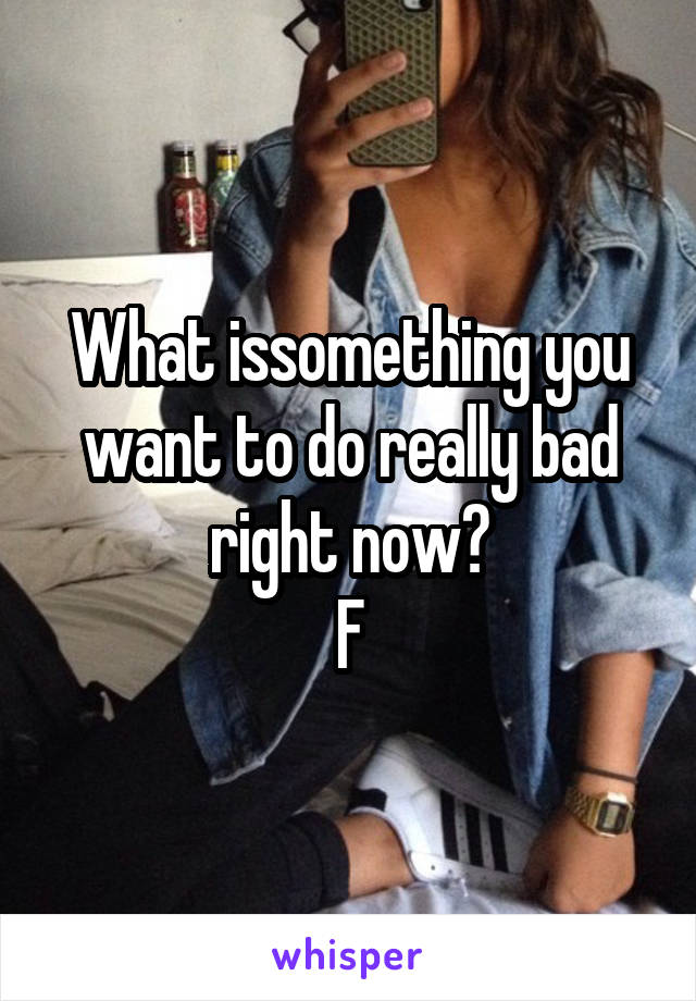 What issomething you want to do really bad right now?
F