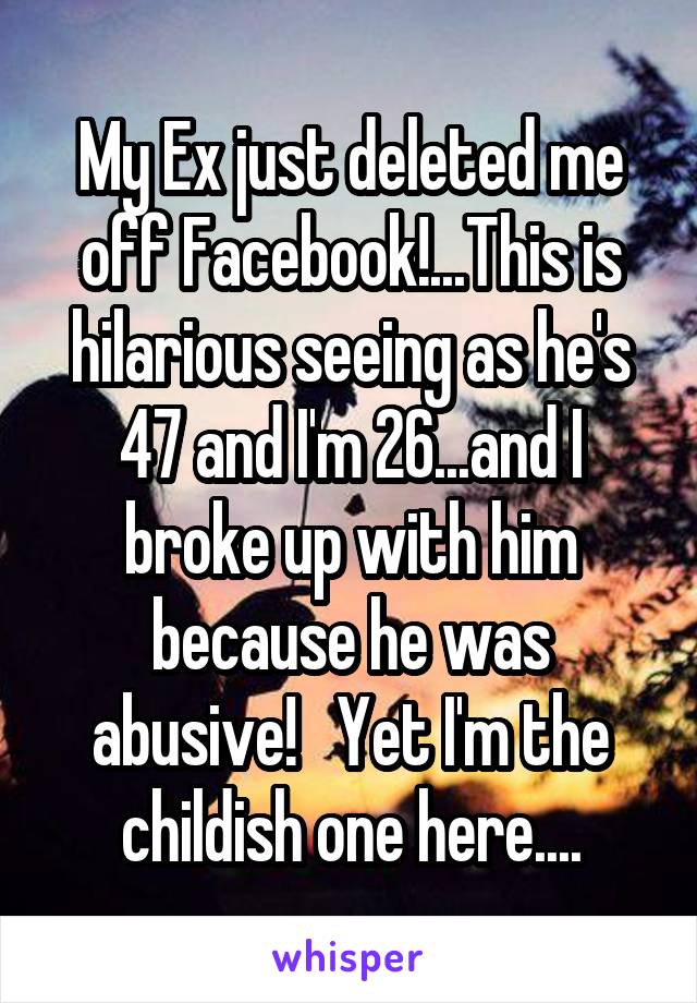 My Ex just deleted me off Facebook!...This is hilarious seeing as he's 47 and I'm 26...and I broke up with him because he was abusive!   Yet I'm the childish one here....