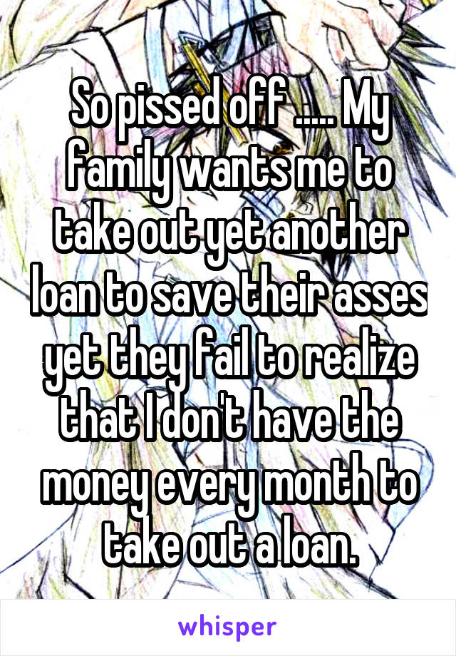 So pissed off ..... My family wants me to take out yet another loan to save their asses yet they fail to realize that I don't have the money every month to take out a loan.