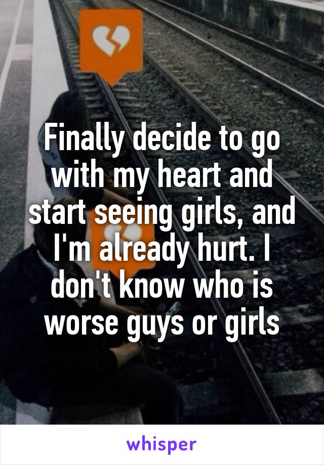 Finally decide to go with my heart and start seeing girls, and I'm already hurt. I don't know who is worse guys or girls
