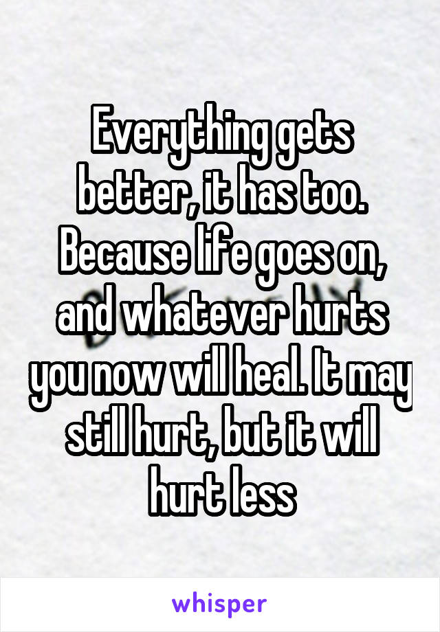 Everything gets better, it has too. Because life goes on, and whatever hurts you now will heal. It may still hurt, but it will hurt less