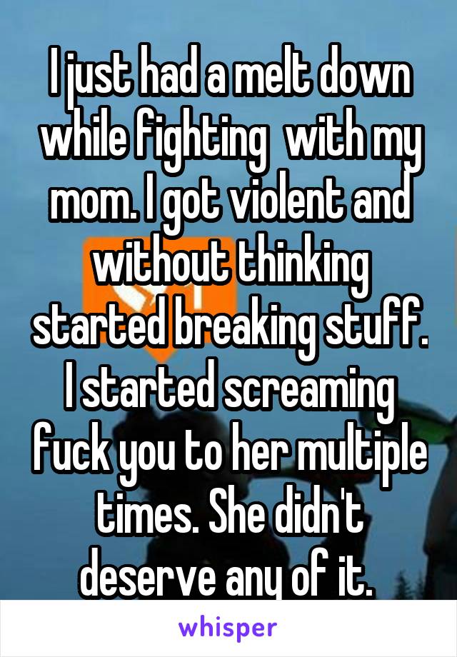 I just had a melt down while fighting  with my mom. I got violent and without thinking started breaking stuff. I started screaming fuck you to her multiple times. She didn't deserve any of it. 