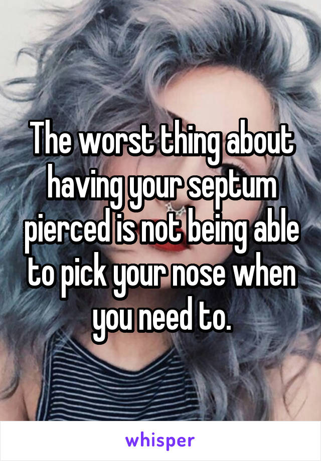 The worst thing about having your septum pierced is not being able to pick your nose when you need to.