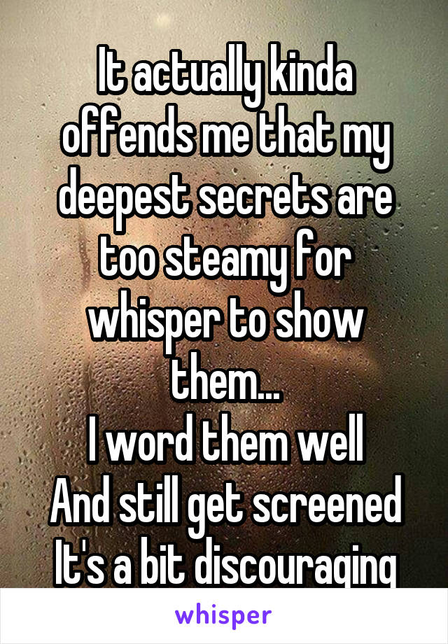 It actually kinda offends me that my deepest secrets are too steamy for whisper to show them...
I word them well
And still get screened It's a bit discouraging