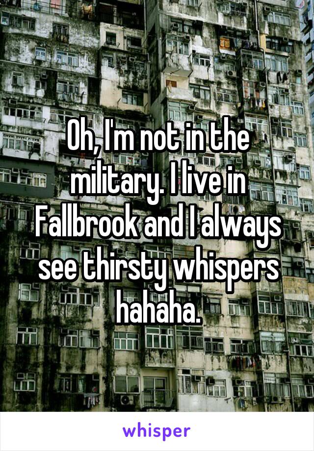 Oh, I'm not in the military. I live in Fallbrook and I always see thirsty whispers hahaha.