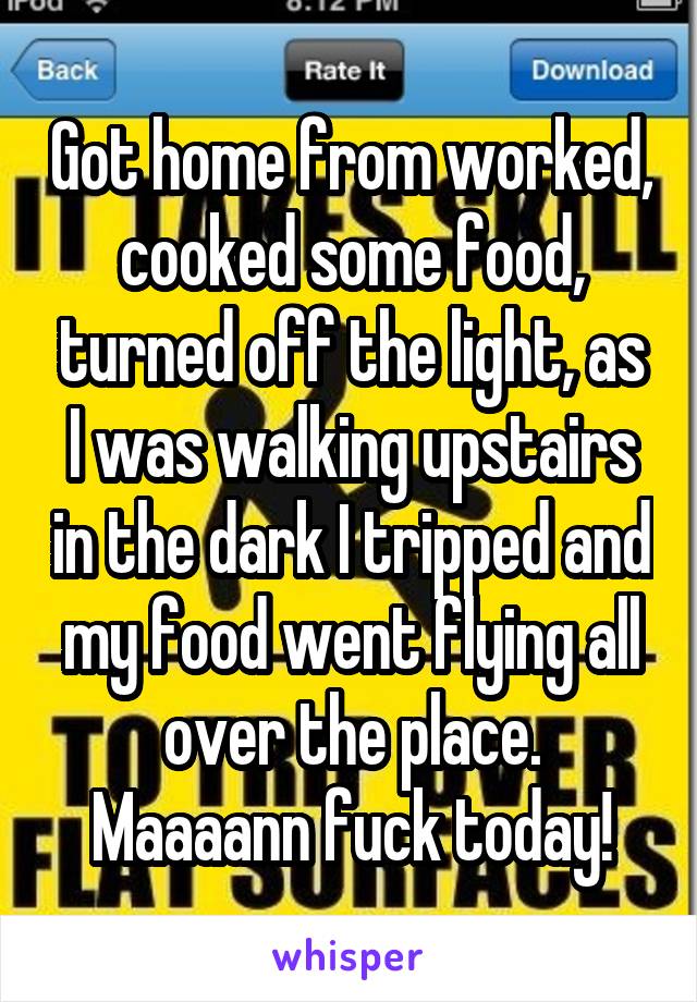 Got home from worked, cooked some food, turned off the light, as I was walking upstairs in the dark I tripped and my food went flying all over the place. Maaaann fuck today!