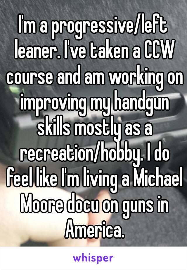 I'm a progressive/left leaner. I've taken a CCW course and am working on improving my handgun skills mostly as a recreation/hobby. I do feel like I'm living a Michael Moore docu on guns in America.