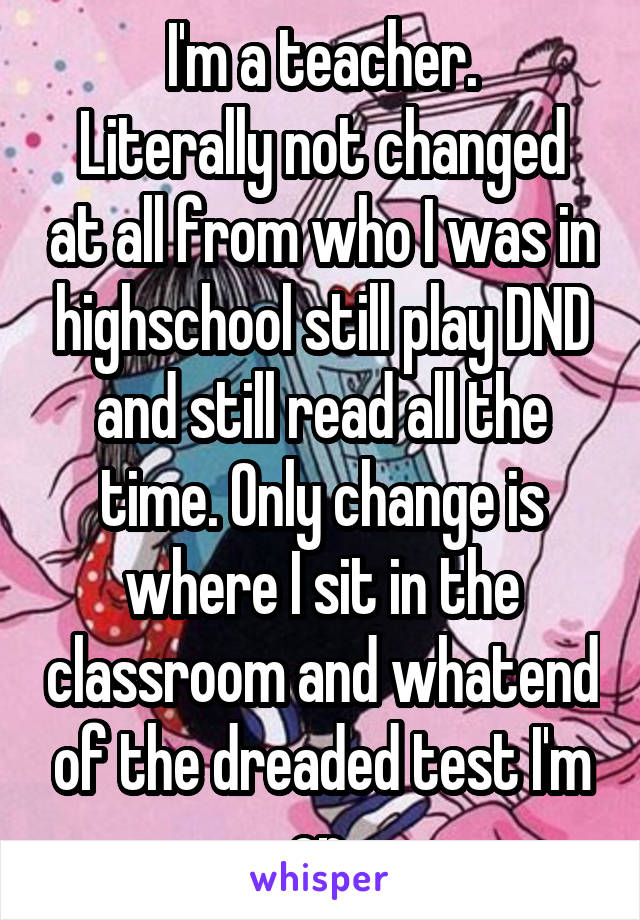 I'm a teacher.
Literally not changed at all from who I was in highschool still play DND and still read all the time. Only change is where I sit in the classroom and whatend of the dreaded test I'm on.