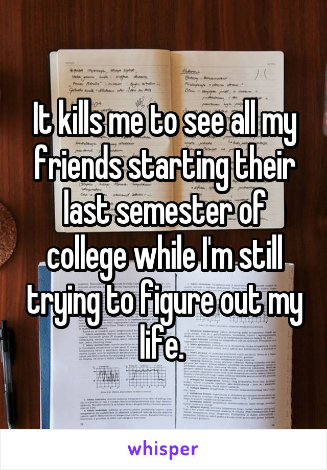 It kills me to see all my friends starting their last semester of college while I'm still trying to figure out my life. 