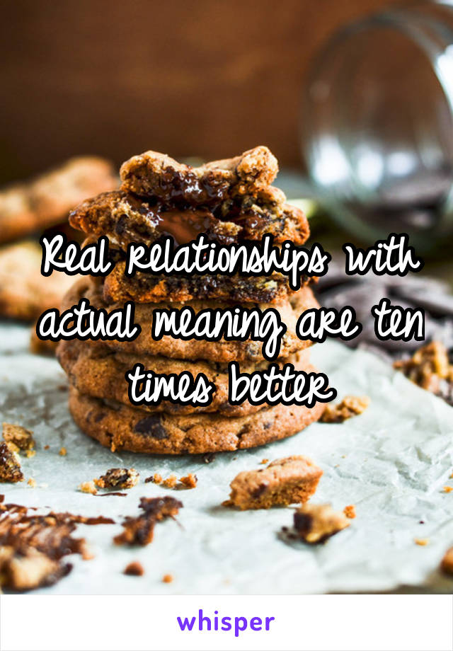 Real relationships with actual meaning are ten times better