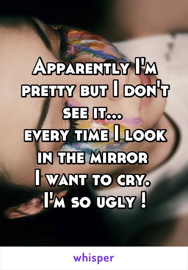 Apparently I'm pretty but I don't see it... 
every time I look in the mirror 
I want to cry. 
I'm so ugly !