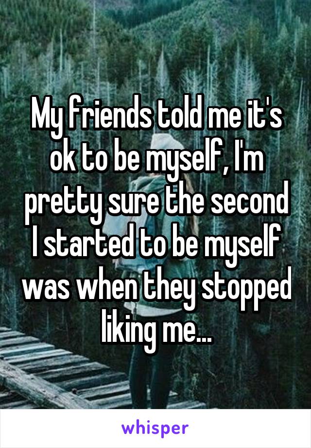 My friends told me it's ok to be myself, I'm pretty sure the second I started to be myself was when they stopped liking me...