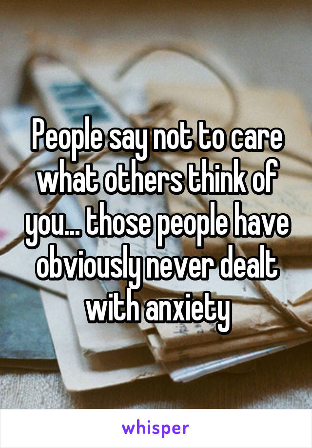 People say not to care what others think of you... those people have obviously never dealt with anxiety