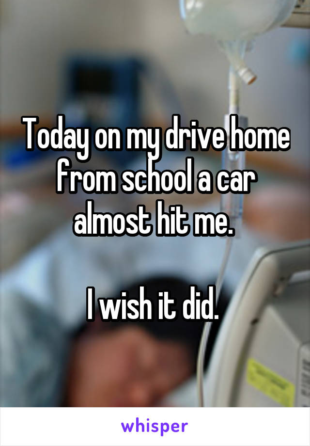 Today on my drive home from school a car almost hit me. 

I wish it did. 